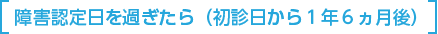 障害認定日を過ぎたら(初診日 から1年6ヵ月後)