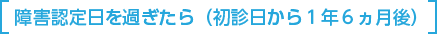 障害認定日を過ぎたら（初診日	から1年6ヵ月後）