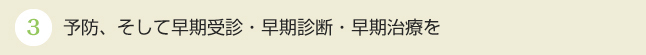 予防、そして早期受診・早期診断・早期治療を