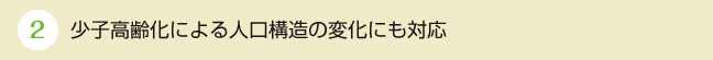 ②少子高齢化による人口構造の変化にも対応