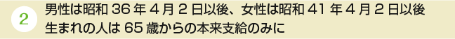 男性は昭和36年4月2日以後、女性は昭和41年4月2日以後生まれの人は65歳からの本来支給のみに