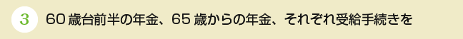 ③60歳台前半の年金、65歳からの年金、それぞれ受給手続きを